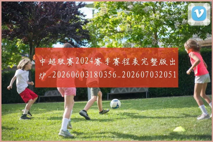 中超联赛2024赛季赛程表完整版出炉_20260603180356_20260703205137_20260716190802