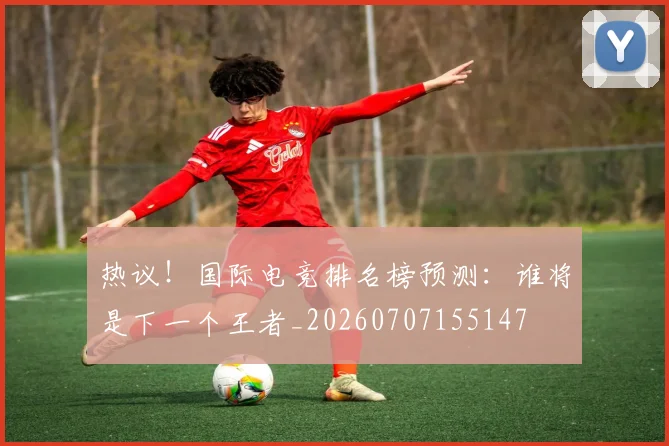 热议!国际电竞排名榜预测:谁将是下一个王者_20260707155147