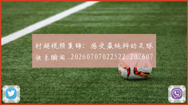 村超视频集锦：感受最纯粹的足球快乐瞬间_20260707022522_20260731175653