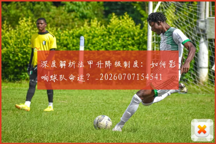 深度解析法甲升降级制度：如何影响球队命运？_20260707154541