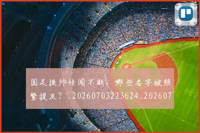 国足换帅传闻不断,哪些名字被频繁提及?_20260703223624_20260719163617